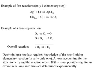 Example of fast reactions (only 1 elementary step):
                        Ag + + Cl -     AgCl(s)
                        CO2,aq + OH -         -
                                           HCO3


Example of a two step reaction:
                            O3     O2 + O
                            
                            O + O3     2 O2
                            _____________
    Overall reaction:       2 O3   3 O2

 Determining a rate law requires knowledge of the rate-limiting
 elementary reaction (usually only one). Allows accounting for the
 stoichiometry and the reaction order. If this is not possible (eg. for an
 overall reaction), rate laws are determined experimentally.
 