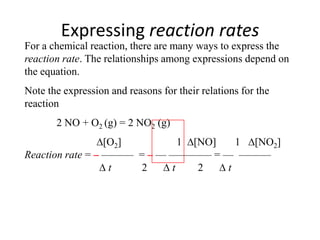Expressing reaction rates
For a chemical reaction, there are many ways to express the
reaction rate. The relationships among expressions depend on
the equation.
Note the expression and reasons for their relations for the
reaction
       2 NO + O2 (g) = 2 NO2 (g)
                  [O2]        1 [NO]   1 [NO2]
Reaction rate = – ——— = – — ———— = — ———
                   t   2    t    2   t
 