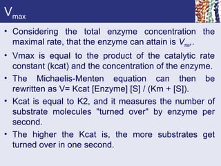 Vmax
• Considering the total enzyme concentration the
maximal rate, that the enzyme can attain is Vmax,.
• Vmax is equal to the product of the catalytic rate
constant (kcat) and the concentration of the enzyme.
• The Michaelis-Menten equation can then be
rewritten as V= Kcat [Enzyme] [S] / (Km + [S]).
• Kcat is equal to K2, and it measures the number of
substrate molecules "turned over" by enzyme per
second.
• The higher the Kcat is, the more substrates get
turned over in one second.
 