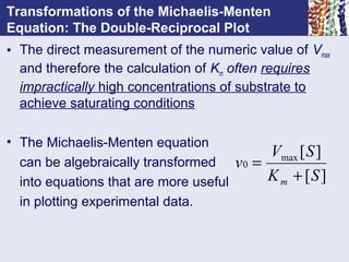 Transformations of the Michaelis-Menten
Equation: The Double-Reciprocal Plot
• The direct measurement of the numeric value of Vmax
and therefore the calculation of Km often requires
impractically high concentrations of substrate to
achieve saturating conditions
• The Michaelis-Menten equation
can be algebraically transformed
into equations that are more useful
in plotting experimental data.
][
][max
0
SK
SV
v
m +
=
 