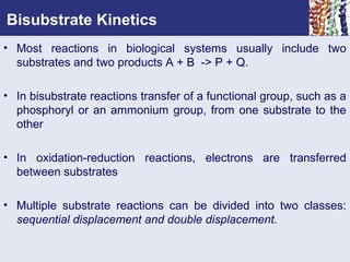 Bisubstrate Kinetics
• Most reactions in biological systems usually include two
substrates and two products A + B -> P + Q.
• In bisubstrate reactions transfer of a functional group, such as a
phosphoryl or an ammonium group, from one substrate to the
other
• In oxidation-reduction reactions, electrons are transferred
between substrates
• Multiple substrate reactions can be divided into two classes:
sequential displacement and double displacement.
 