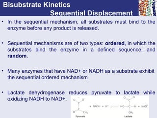 Bisubstrate Kinetics
Sequential Displacement
• In the sequential mechanism, all substrates must bind to the
enzyme before any product is released.
• Sequential mechanisms are of two types: ordered, in which the
substrates bind the enzyme in a defined sequence, and
random.
• Many enzymes that have NAD+ or NADH as a substrate exhibit
the sequential ordered mechanism
• Lactate dehydrogenase reduces pyruvate to lactate while
oxidizing NADH to NAD+.
 