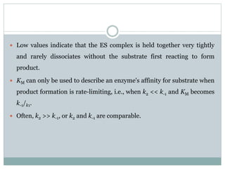  Low values indicate that the ES complex is held together very tightly
and rarely dissociates without the substrate first reacting to form
product.
 KM can only be used to describe an enzyme's affinity for substrate when
product formation is rate-limiting, i.e., when k2 << k-1 and KM becomes
k-1/k1.
 Often, k2 >> k-1, or k2 and k-1 are comparable.
 