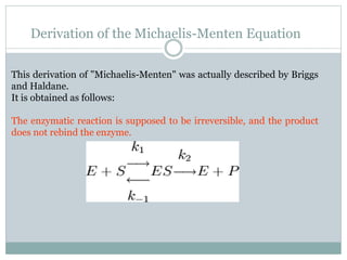 Derivation of the Michaelis-Menten Equation
This derivation of "Michaelis-Menten" was actually described by Briggs
and Haldane.
It is obtained as follows:
The enzymatic reaction is supposed to be irreversible, and the product
does not rebind the enzyme.
 