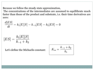 Because we follow the steady state approximation,
The concentrations of the intermediates are assumed to equillibrate much
faster than those of the product and substrate, i.e. their time derivatives are
zero:
Let's define the Michaelis constant:
 