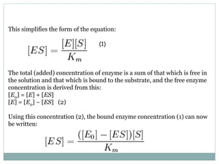 This simplifies the form of the equation:
The total (added) concentration of enzyme is a sum of that which is free in
the solution and that which is bound to the substrate, and the free enzyme
concentration is derived from this:
[E0] = [E] + [ES]
[E] = [E0] − [ES] (2)
Using this concentration (2), the bound enzyme concentration (1) can now
be written:
(1)
 