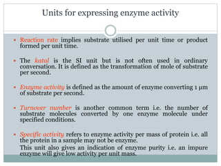 Units for expressing enzyme activity
 Reaction rate implies substrate utilised per unit time or product
formed per unit time.
 The katal is the SI unit but is not often used in ordinary
conversation. It is defined as the transformation of mole of substrate
per second.
 Enzyme activity is defined as the amount of enzyme converting 1 μm
of substrate per second.
 Turnover number is another common term i.e. the number of
substrate molecules converted by one enzyme molecule under
specified conditions.
 Specific activity refers to enzyme activity per mass of protein i.e. all
the protein in a sample may not be enzyme.
This unit also gives an indication of enzyme purity i.e. an impure
enzyme will give low activity per unit mass.
 