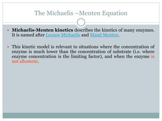 The Michaelis –Menten Equation
 Michaelis-Menten kinetics describes the kinetics of many enzymes.
It is named after Leonor Michaelis and Maud Menten.
 This kinetic model is relevant to situations where the concentration of
enzyme is much lower than the concentration of substrate (i.e. where
enzyme concentration is the limiting factor), and when the enzyme is
not allosteric.
 