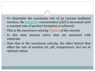  To determine the maximum rate of an enzyme mediated
reaction, the substrate concentration ([S]) is increased until
a constant rate of product formation is achieved.
 This is the maximum velocity (Vmax) of the enzyme.
 In this state enzyme active sites are saturated with
substrate.
 Note that at the maximum velocity, the other factors that
affect the rate of reaction (ie. pH, temperature, etc) are at
optimal values.
 