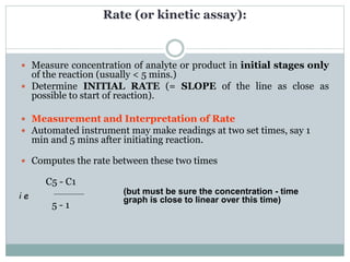 Rate (or kinetic assay):
 Measure concentration of analyte or product in initial stages only
of the reaction (usually < 5 mins.)
 Determine INITIAL RATE (= SLOPE of the line as close as
possible to start of reaction).
 Measurement and Interpretation of Rate
 Automated instrument may make readings at two set times, say 1
min and 5 mins after initiating reaction.
 Computes the rate between these two times
C5 - C1
5 - 1
(but must be sure the concentration - time
graph is close to linear over this time)i e
 