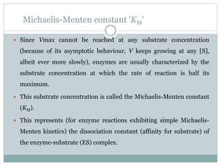 Michaelis-Menten constant 'KM'
 Since Vmax cannot be reached at any substrate concentration
(because of its asymptotic behaviour, V keeps growing at any [S],
albeit ever more slowly), enzymes are usually characterized by the
substrate concentration at which the rate of reaction is half its
maximum.
 This substrate concentration is called the Michaelis-Menten constant
(KM).
 This represents (for enzyme reactions exhibiting simple Michaelis-
Menten kinetics) the dissociation constant (affinity for substrate) of
the enzyme-substrate (ES) complex.
 
