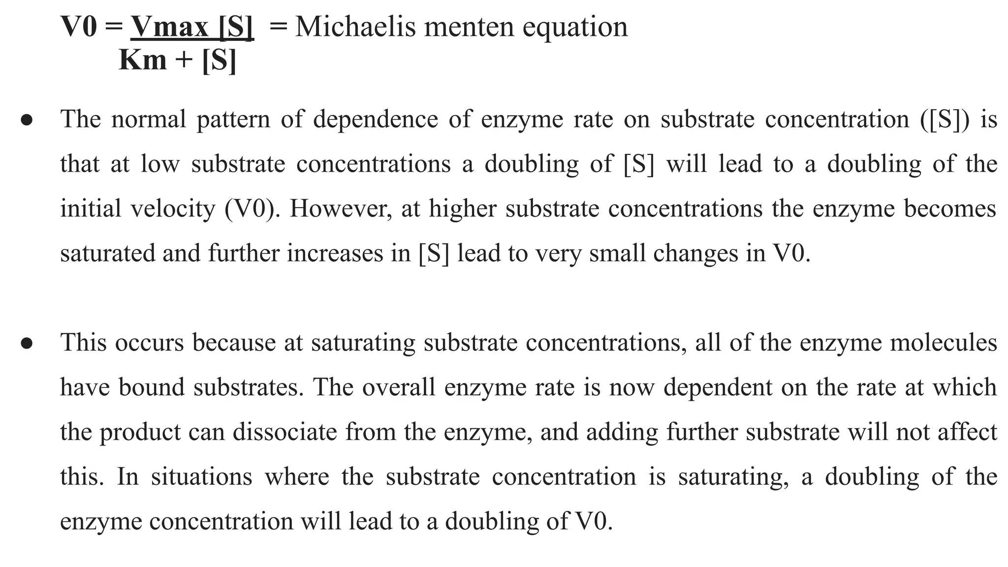 V0 = Vmax [S] = Michaelis menten equation
Km + [S]
● The normal pattern of dependence of enzyme rate on substrate concentration ([S]) is
that at low substrate concentrations a doubling of [S] will lead to a doubling of the
initial velocity (V0). However, at higher substrate concentrations the enzyme becomes
saturated and further increases in [S] lead to very small changes in V0.
● This occurs because at saturating substrate concentrations, all of the enzyme molecules
have bound substrates. The overall enzyme rate is now dependent on the rate at which
the product can dissociate from the enzyme, and adding further substrate will not affect
this. In situations where the substrate concentration is saturating, a doubling of the
enzyme concentration will lead to a doubling of V0.
 