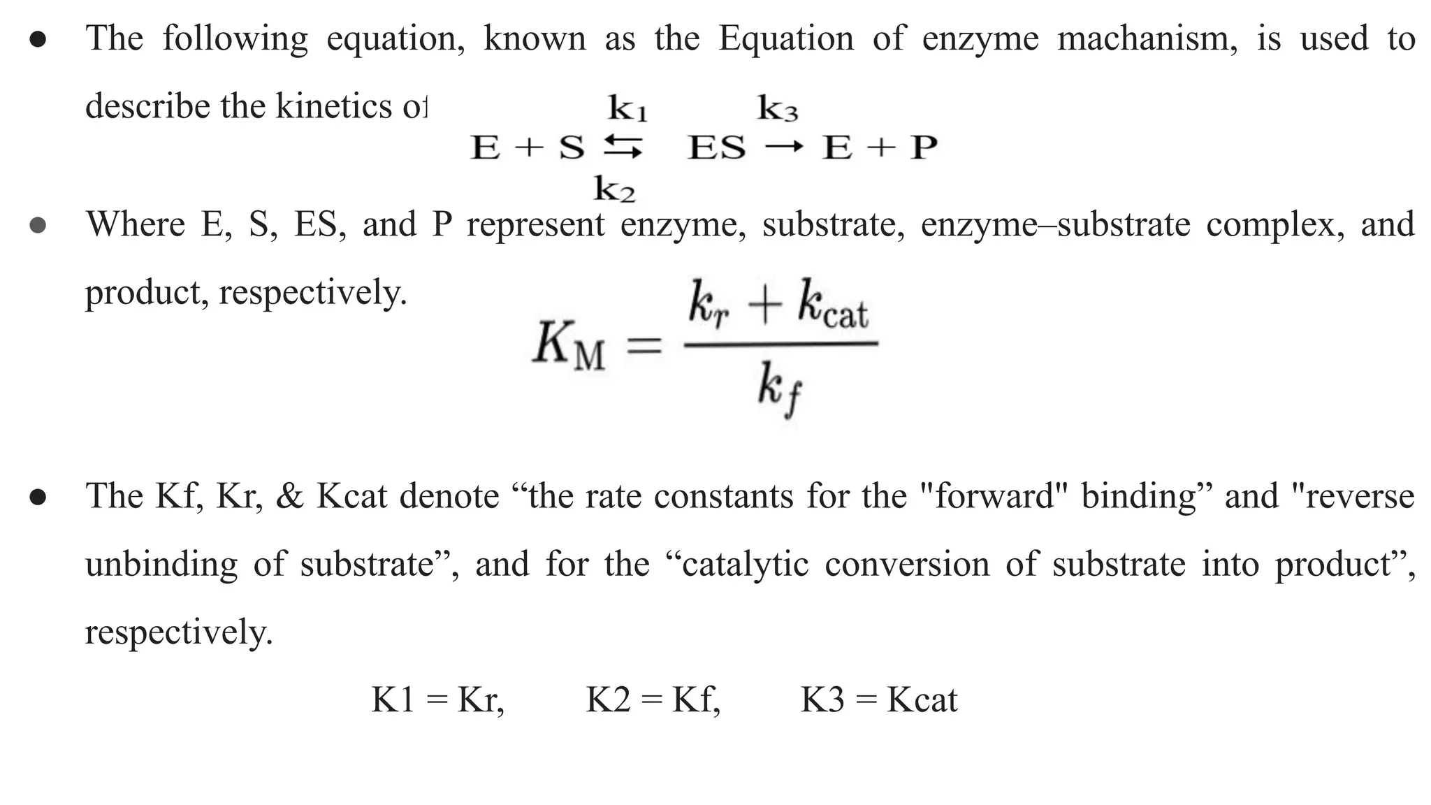 ● The following equation, known as the Equation of enzyme machanism, is used to
describe the kinetics of enzymes:
● Where E, S, ES, and P represent enzyme, substrate, enzyme–substrate complex, and
product, respectively.
● The Kf, Kr, & Kcat denote “the rate constants for the "forward" binding” and "reverse
unbinding of substrate”, and for the “catalytic conversion of substrate into product”,
respectively.
K1 = Kr, K2 = Kf, K3 = Kcat
 