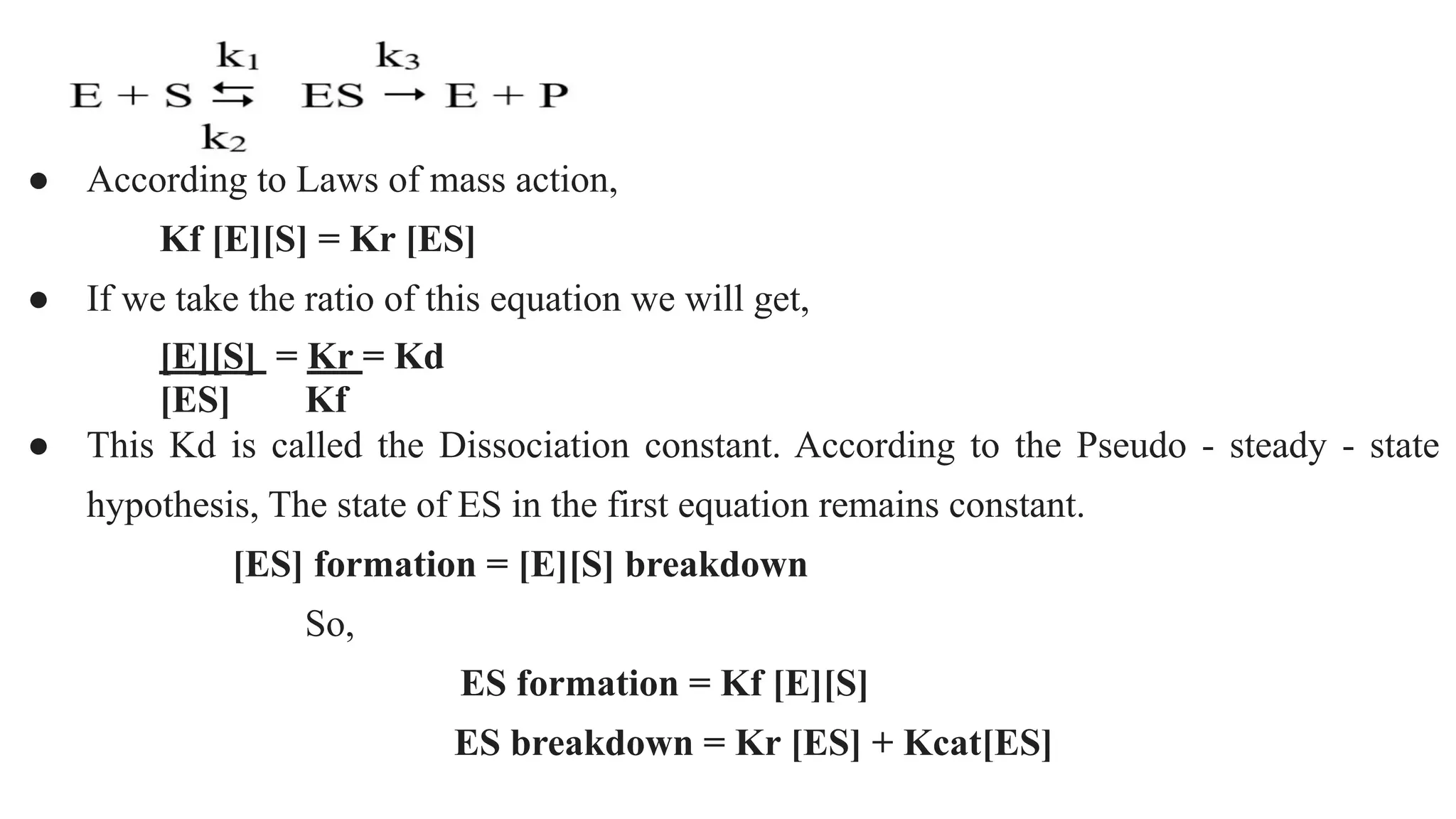 ● According to Laws of mass action,
Kf [E][S] = Kr [ES]
● If we take the ratio of this equation we will get,
[E][S] = Kr = Kd
[ES] Kf
● This Kd is called the Dissociation constant. According to the Pseudo - steady - state
hypothesis, The state of ES in the first equation remains constant.
[ES] formation = [E][S] breakdown
So,
ES formation = Kf [E][S]
ES breakdown = Kr [ES] + Kcat[ES]
 