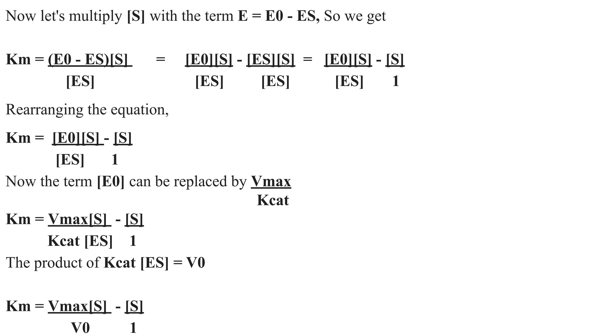 Now let's multiply [S] with the term E = E0 - ES, So we get
Km = (E0 - ES)[S] = [E0][S] - [ES][S] = [E0][S] - [S]
[ES] [ES] [ES] [ES] 1
Rearranging the equation,
Km = [E0][S] - [S]
[ES] 1
Now the term [E0] can be replaced by Vmax
Kcat
Km = Vmax[S] - [S]
Kcat [ES] 1
The product of Kcat [ES] = V0
Km = Vmax[S] - [S]
V0 1
 