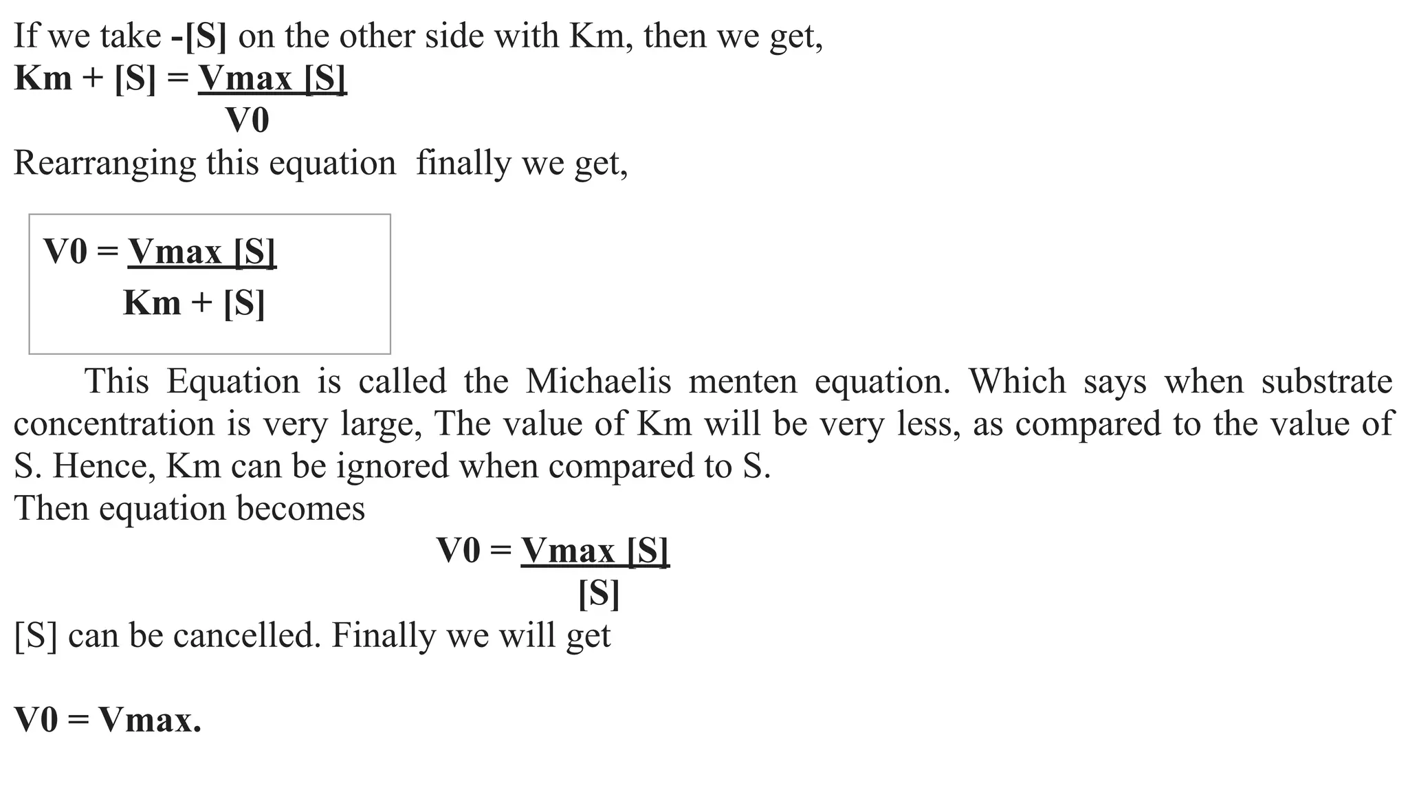 If we take -[S] on the other side with Km, then we get,
Km + [S] = Vmax [S]
V0
Rearranging this equation finally we get,
This Equation is called the Michaelis menten equation. Which says when substrate
concentration is very large, The value of Km will be very less, as compared to the value of
S. Hence, Km can be ignored when compared to S.
Then equation becomes
V0 = Vmax [S]
[S]
[S] can be cancelled. Finally we will get
V0 = Vmax.
V0 = Vmax [S]
Km + [S]
 