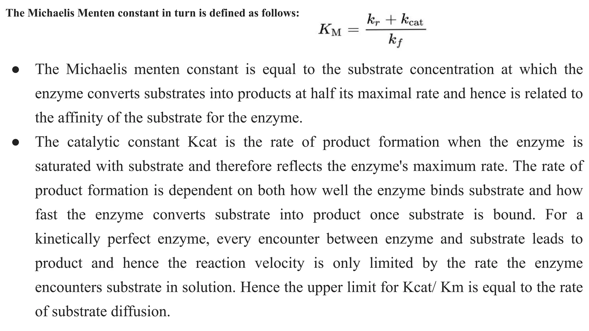 The Michaelis Menten constant in turn is defined as follows:
● The Michaelis menten constant is equal to the substrate concentration at which the
enzyme converts substrates into products at half its maximal rate and hence is related to
the affinity of the substrate for the enzyme.
● The catalytic constant Kcat is the rate of product formation when the enzyme is
saturated with substrate and therefore reflects the enzyme's maximum rate. The rate of
product formation is dependent on both how well the enzyme binds substrate and how
fast the enzyme converts substrate into product once substrate is bound. For a
kinetically perfect enzyme, every encounter between enzyme and substrate leads to
product and hence the reaction velocity is only limited by the rate the enzyme
encounters substrate in solution. Hence the upper limit for Kcat/ Km is equal to the rate
of substrate diffusion.
 