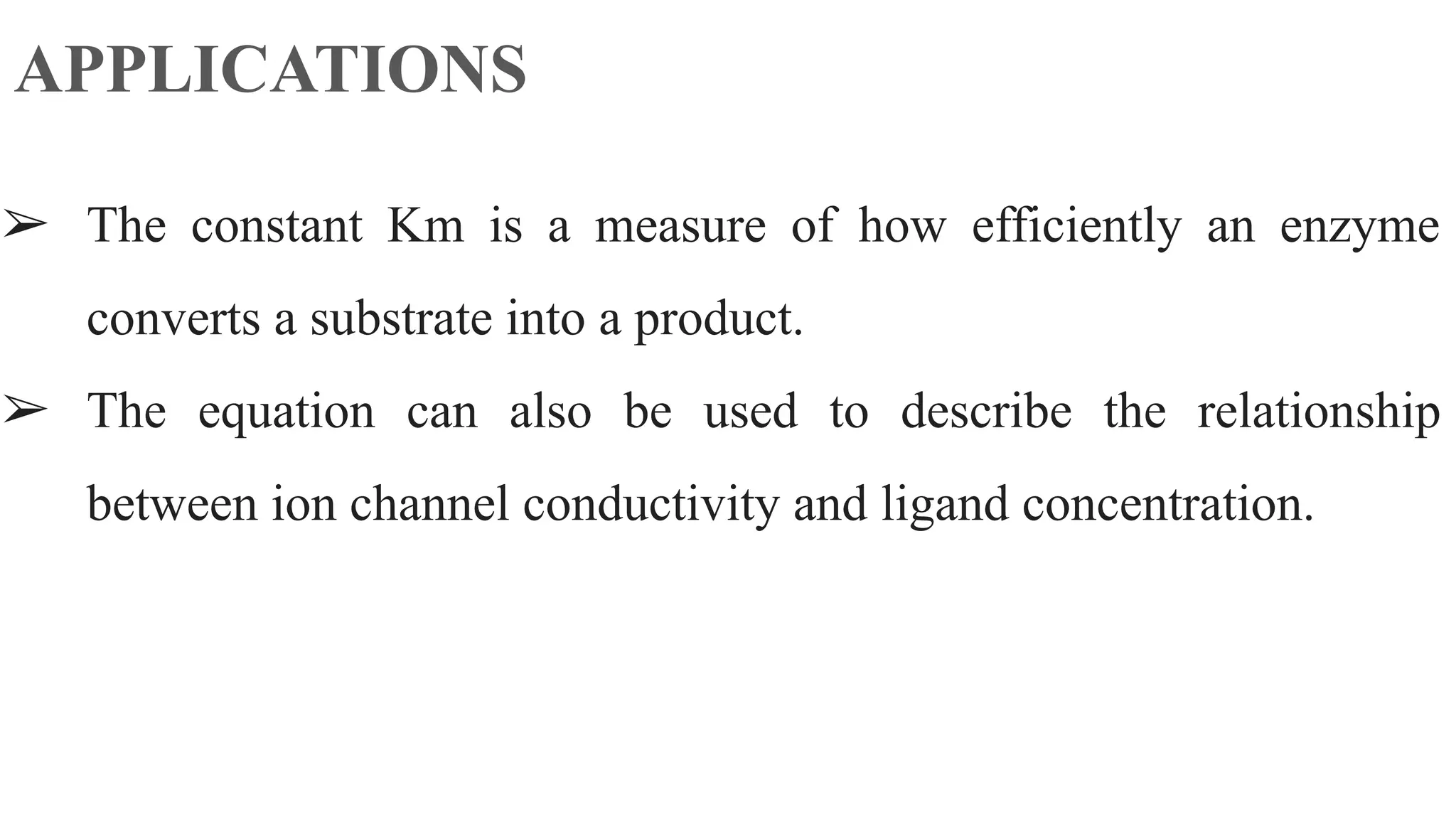 APPLICATIONS
➢ The constant Km is a measure of how efficiently an enzyme
converts a substrate into a product.
➢ The equation can also be used to describe the relationship
between ion channel conductivity and ligand concentration.
 