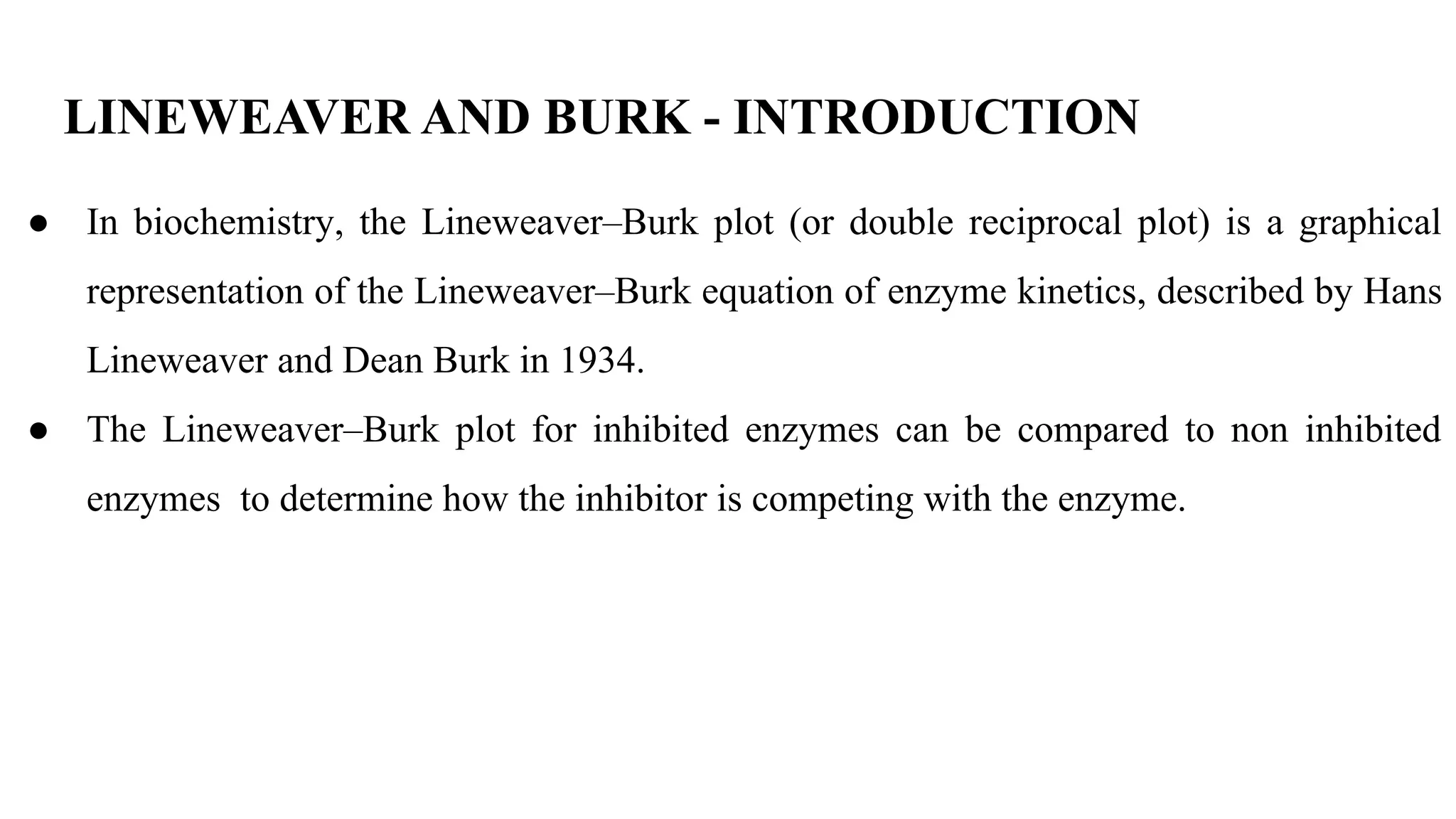 LINEWEAVER AND BURK - INTRODUCTION
● In biochemistry, the Lineweaver–Burk plot (or double reciprocal plot) is a graphical
representation of the Lineweaver–Burk equation of enzyme kinetics, described by Hans
Lineweaver and Dean Burk in 1934.
● The Lineweaver–Burk plot for inhibited enzymes can be compared to non inhibited
enzymes to determine how the inhibitor is competing with the enzyme.
 