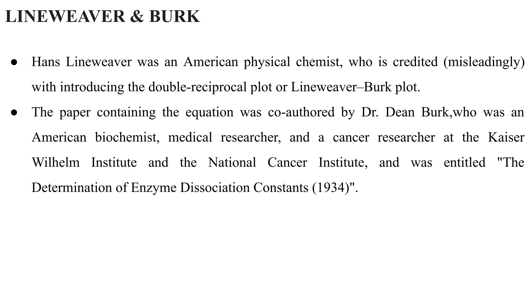 LINEWEAVER & BURK
● Hans Lineweaver was an American physical chemist, who is credited (misleadingly)
with introducing the double-reciprocal plot or Lineweaver–Burk plot.
● The paper containing the equation was co-authored by Dr. Dean Burk,who was an
American biochemist, medical researcher, and a cancer researcher at the Kaiser
Wilhelm Institute and the National Cancer Institute, and was entitled "The
Determination of Enzyme Dissociation Constants (1934)".
 