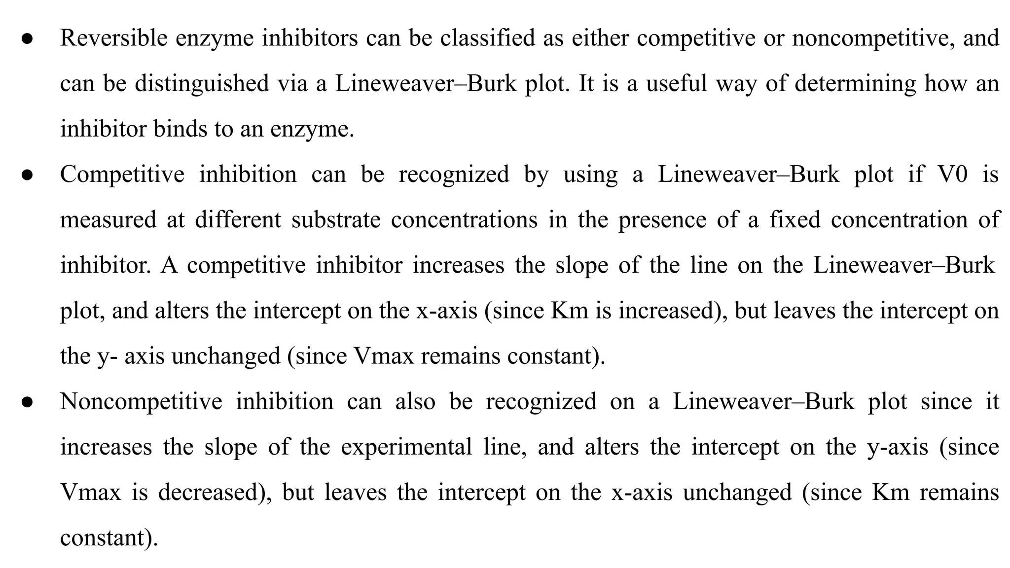 ● Reversible enzyme inhibitors can be classified as either competitive or noncompetitive, and
can be distinguished via a Lineweaver–Burk plot. It is a useful way of determining how an
inhibitor binds to an enzyme.
● Competitive inhibition can be recognized by using a Lineweaver–Burk plot if V0 is
measured at different substrate concentrations in the presence of a fixed concentration of
inhibitor. A competitive inhibitor increases the slope of the line on the Lineweaver–Burk
plot, and alters the intercept on the x-axis (since Km is increased), but leaves the intercept on
the y- axis unchanged (since Vmax remains constant).
● Noncompetitive inhibition can also be recognized on a Lineweaver–Burk plot since it
increases the slope of the experimental line, and alters the intercept on the y-axis (since
Vmax is decreased), but leaves the intercept on the x-axis unchanged (since Km remains
constant).
 