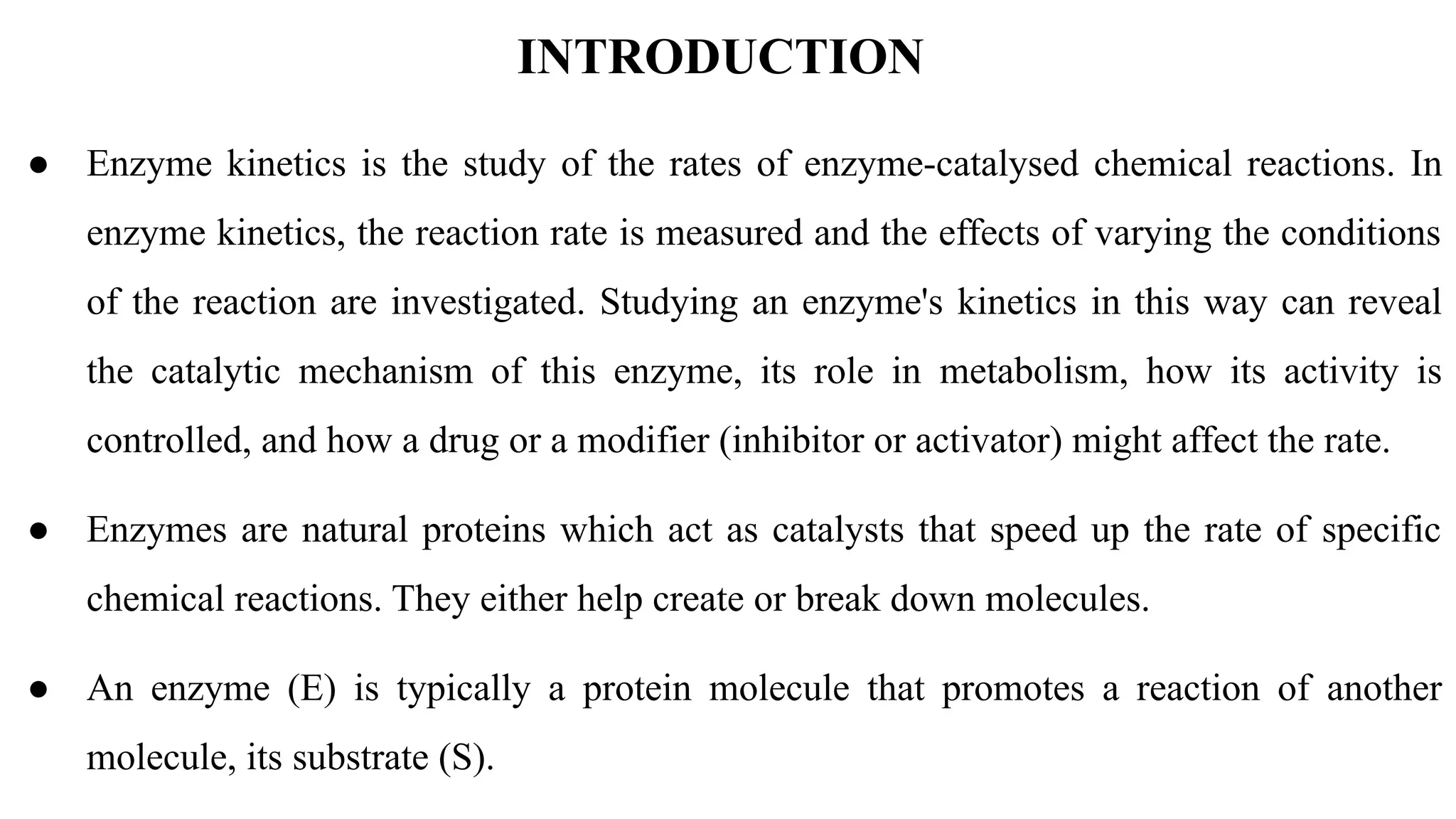INTRODUCTION
● Enzyme kinetics is the study of the rates of enzyme-catalysed chemical reactions. In
enzyme kinetics, the reaction rate is measured and the effects of varying the conditions
of the reaction are investigated. Studying an enzyme's kinetics in this way can reveal
the catalytic mechanism of this enzyme, its role in metabolism, how its activity is
controlled, and how a drug or a modifier (inhibitor or activator) might affect the rate.
● Enzymes are natural proteins which act as catalysts that speed up the rate of specific
chemical reactions. They either help create or break down molecules.
● An enzyme (E) is typically a protein molecule that promotes a reaction of another
molecule, its substrate (S).
 