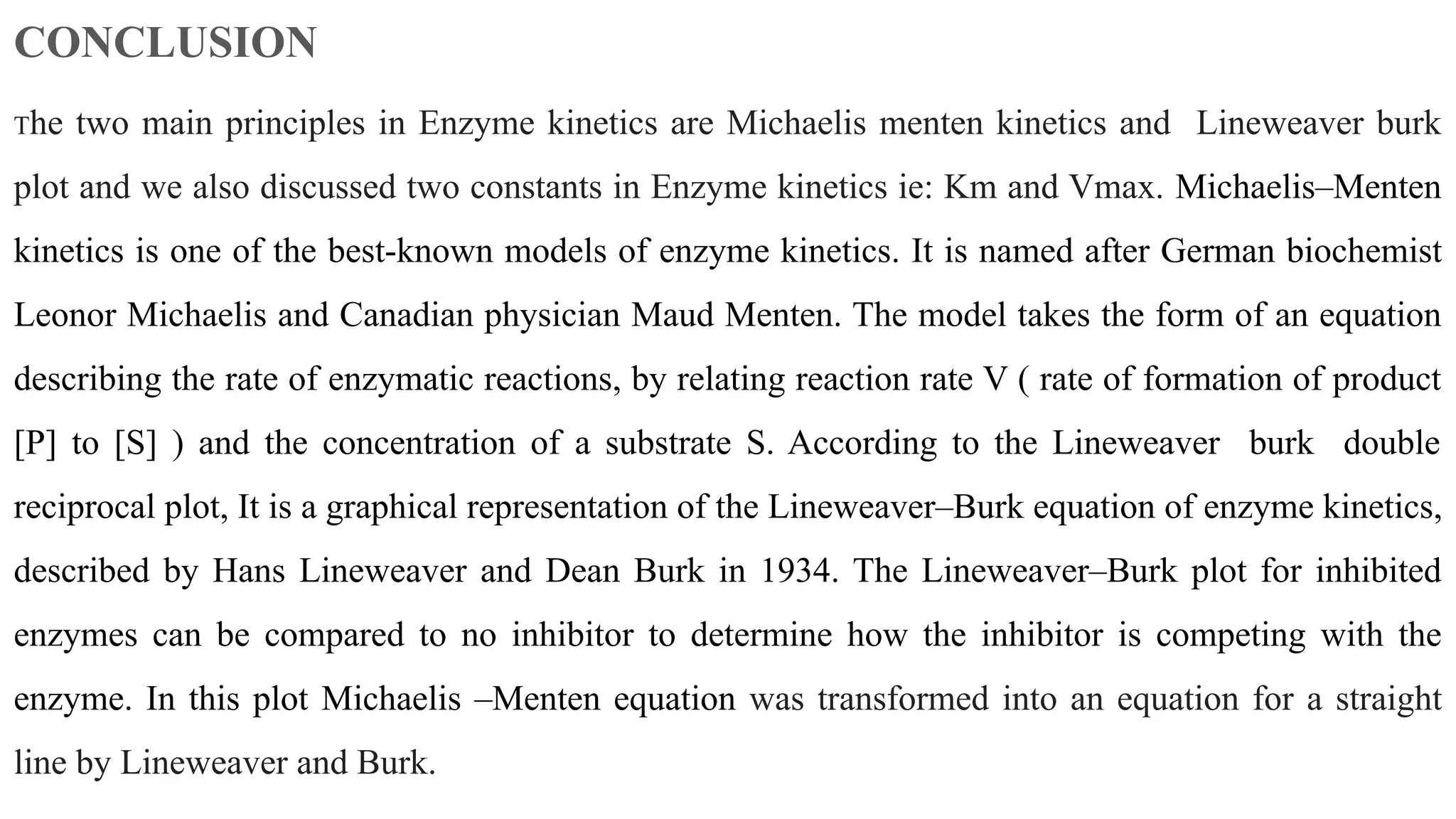 CONCLUSION
The two main principles in Enzyme kinetics are Michaelis menten kinetics and Lineweaver burk
plot and we also discussed two constants in Enzyme kinetics ie: Km and Vmax. Michaelis–Menten
kinetics is one of the best-known models of enzyme kinetics. It is named after German biochemist
Leonor Michaelis and Canadian physician Maud Menten. The model takes the form of an equation
describing the rate of enzymatic reactions, by relating reaction rate V ( rate of formation of product
[P] to [S] ) and the concentration of a substrate S. According to the Lineweaver burk double
reciprocal plot, It is a graphical representation of the Lineweaver–Burk equation of enzyme kinetics,
described by Hans Lineweaver and Dean Burk in 1934. The Lineweaver–Burk plot for inhibited
enzymes can be compared to no inhibitor to determine how the inhibitor is competing with the
enzyme. In this plot Michaelis –Menten equation was transformed into an equation for a straight
line by Lineweaver and Burk.
 