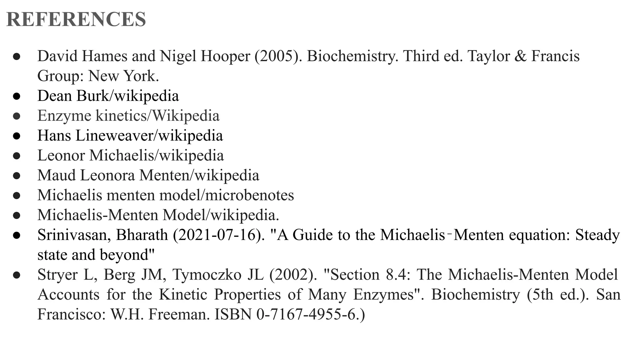 REFERENCES
● David Hames and Nigel Hooper (2005). Biochemistry. Third ed. Taylor & Francis
Group: New York.
● Dean Burk/wikipedia
● Enzyme kinetics/Wikipedia
● Hans Lineweaver/wikipedia
● Leonor Michaelis/wikipedia
● Maud Leonora Menten/wikipedia
● Michaelis menten model/microbenotes
● Michaelis-Menten Model/wikipedia.
● Srinivasan, Bharath (2021-07-16). "A Guide to the Michaelis‐Menten equation: Steady
state and beyond"
● Stryer L, Berg JM, Tymoczko JL (2002). "Section 8.4: The Michaelis-Menten Model
Accounts for the Kinetic Properties of Many Enzymes". Biochemistry (5th ed.). San
Francisco: W.H. Freeman. ISBN 0-7167-4955-6.)
 