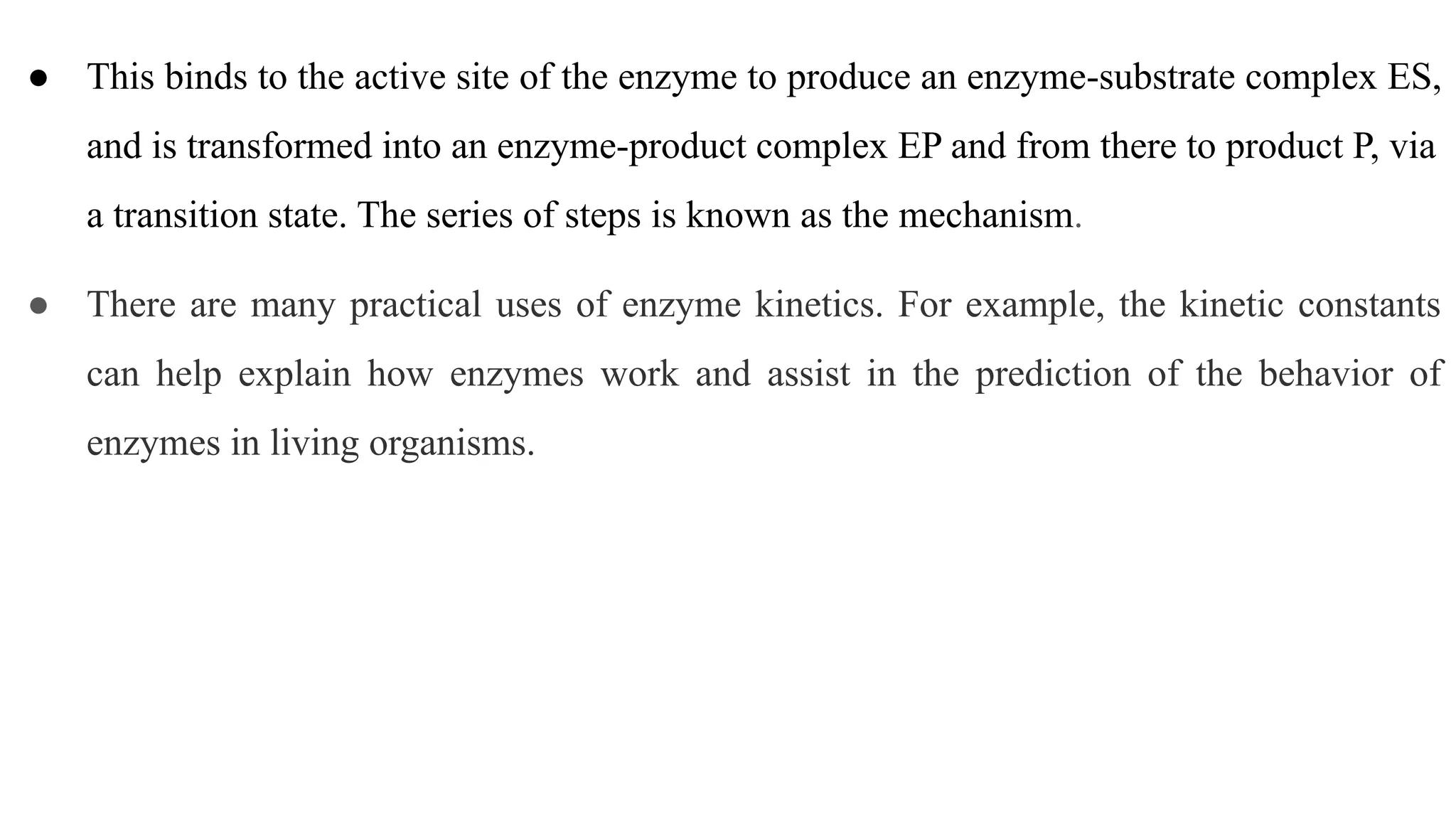● This binds to the active site of the enzyme to produce an enzyme-substrate complex ES,
and is transformed into an enzyme-product complex EP and from there to product P, via
a transition state. The series of steps is known as the mechanism.
● There are many practical uses of enzyme kinetics. For example, the kinetic constants
can help explain how enzymes work and assist in the prediction of the behavior of
enzymes in living organisms.
 