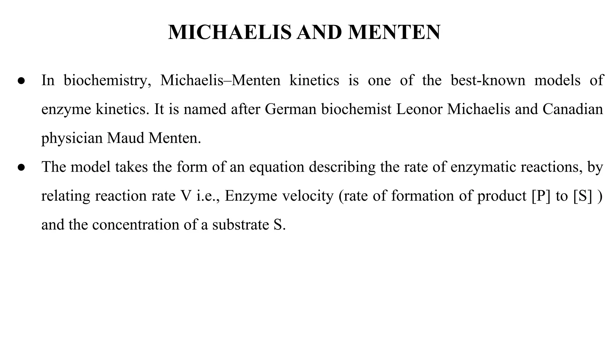 MICHAELIS AND MENTEN
● In biochemistry, Michaelis–Menten kinetics is one of the best-known models of
enzyme kinetics. It is named after German biochemist Leonor Michaelis and Canadian
physician Maud Menten.
● The model takes the form of an equation describing the rate of enzymatic reactions, by
relating reaction rate V i.e., Enzyme velocity (rate of formation of product [P] to [S] )
and the concentration of a substrate S.
 
