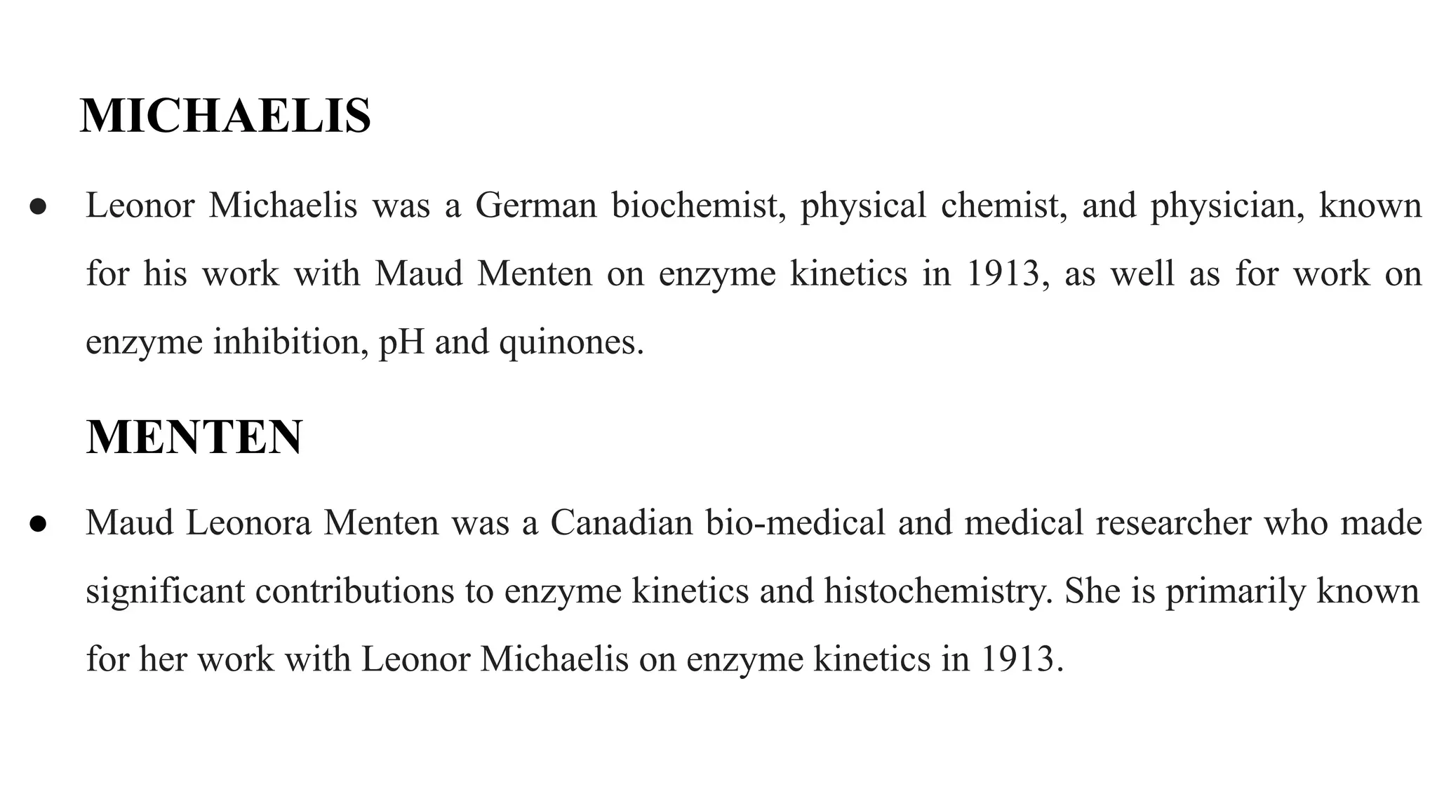 MICHAELIS
● Leonor Michaelis was a German biochemist, physical chemist, and physician, known
for his work with Maud Menten on enzyme kinetics in 1913, as well as for work on
enzyme inhibition, pH and quinones.
MENTEN
● Maud Leonora Menten was a Canadian bio-medical and medical researcher who made
significant contributions to enzyme kinetics and histochemistry. She is primarily known
for her work with Leonor Michaelis on enzyme kinetics in 1913.
 