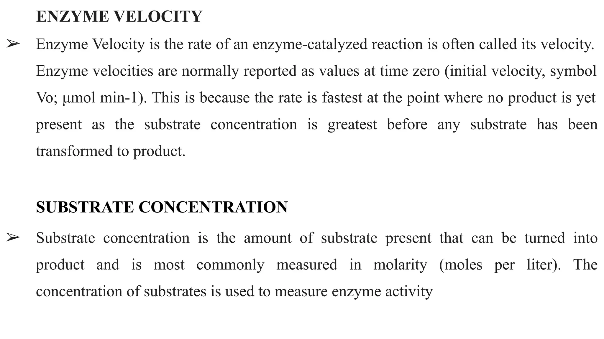 ENZYME VELOCITY
➢ Enzyme Velocity is the rate of an enzyme-catalyzed reaction is often called its velocity.
Enzyme velocities are normally reported as values at time zero (initial velocity, symbol
Vo; μmol min-1). This is because the rate is fastest at the point where no product is yet
present as the substrate concentration is greatest before any substrate has been
transformed to product.
SUBSTRATE CONCENTRATION
➢ Substrate concentration is the amount of substrate present that can be turned into
product and is most commonly measured in molarity (moles per liter). The
concentration of substrates is used to measure enzyme activity
 