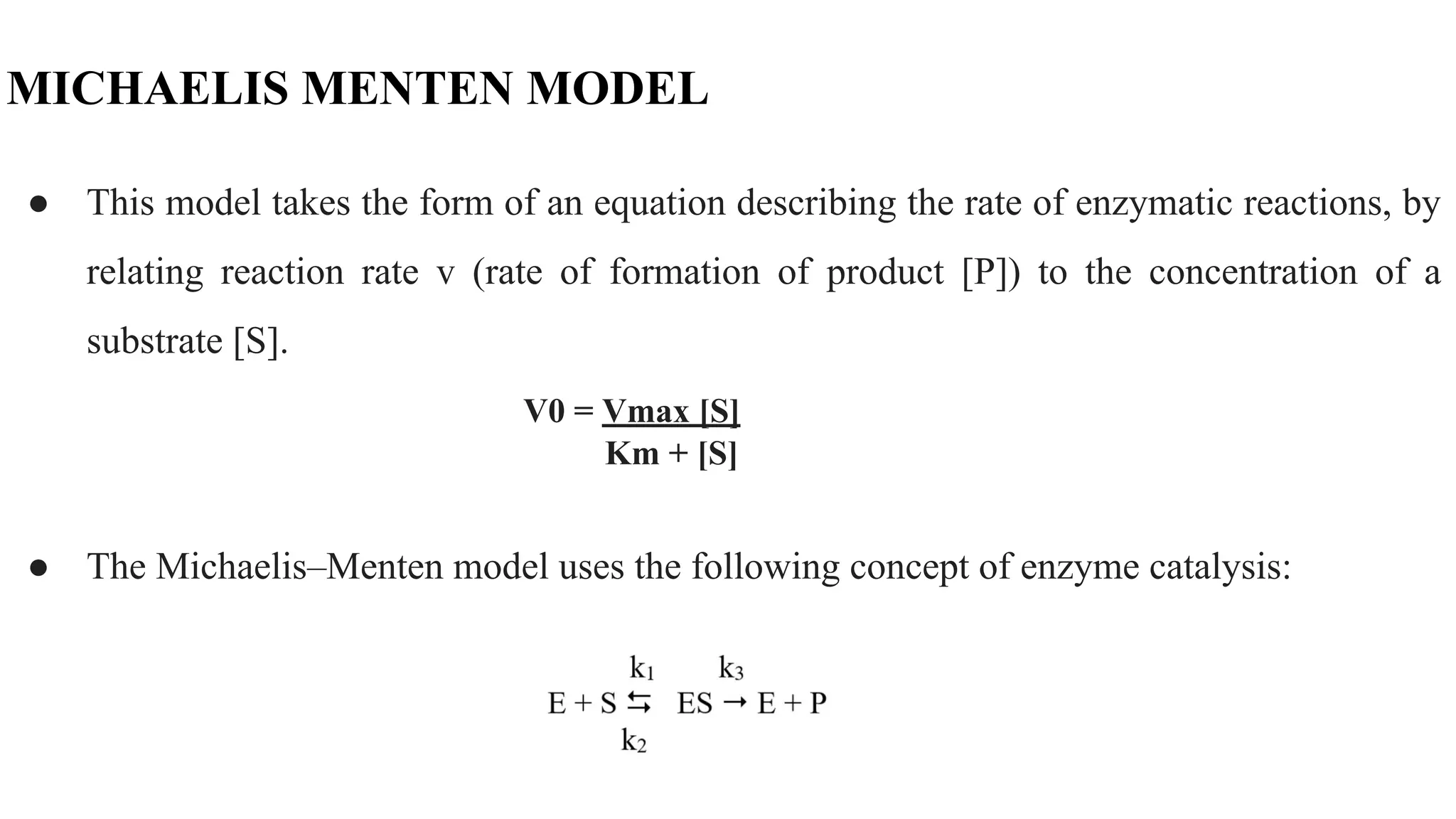 MICHAELIS MENTEN MODEL
● This model takes the form of an equation describing the rate of enzymatic reactions, by
relating reaction rate v (rate of formation of product [P]) to the concentration of a
substrate [S].
V0 = Vmax [S]
Km + [S]
● The Michaelis–Menten model uses the following concept of enzyme catalysis:
 
