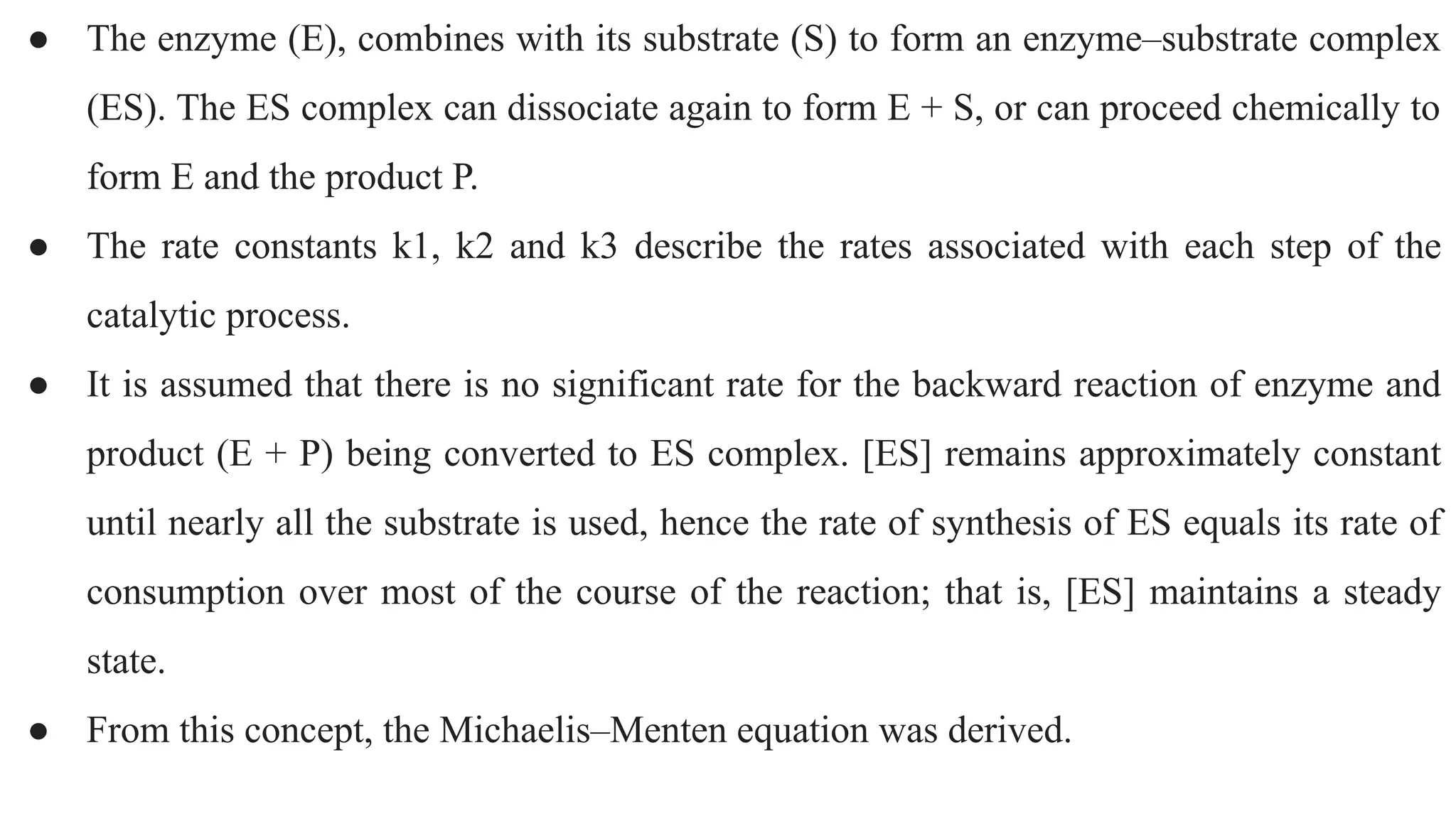 ● The enzyme (E), combines with its substrate (S) to form an enzyme–substrate complex
(ES). The ES complex can dissociate again to form E + S, or can proceed chemically to
form E and the product P.
● The rate constants k1, k2 and k3 describe the rates associated with each step of the
catalytic process.
● It is assumed that there is no significant rate for the backward reaction of enzyme and
product (E + P) being converted to ES complex. [ES] remains approximately constant
until nearly all the substrate is used, hence the rate of synthesis of ES equals its rate of
consumption over most of the course of the reaction; that is, [ES] maintains a steady
state.
● From this concept, the Michaelis–Menten equation was derived.
 