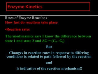 Rates of Enzyme Reactions
How fast do reactions take place
•Reaction rates
Thermodynamics says I know the difference between
state 1 and state 2 and DG = (Gf - Gi)
But
Changes in reaction rates in response to differing
conditions is related to path followed by the reaction
and
is indicative of the reaction mechanism!!
 
