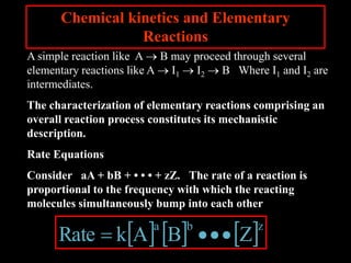 Chemical kinetics and Elementary
Reactions
A simple reaction like A  B may proceed through several
elementary reactions like A  I1  I2  B Where I1 and I2 are
intermediates.
The characterization of elementary reactions comprising an
overall reaction process constitutes its mechanistic
description.
Rate Equations
Consider aA + bB + • • • + zZ. The rate of a reaction is
proportional to the frequency with which the reacting
molecules simultaneously bump into each other
     zba
ZBAkRate 
 