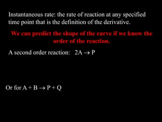 Instantaneous rate: the rate of reaction at any specified
time point that is the definition of the derivative.
We can predict the shape of the curve if we know the
order of the reaction.
A second order reaction: 2A  P
   2
A
A
k
dt
d
v 
Or for A + B  P + Q
      BA
BA
k
dt
d
dt
d
v 
 