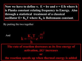 Now we have to define n. E = hn and n = E/h where h
is Planks constant relating frequency to Energy. Also
through a statistical treatment of a classical
oscillator E= KbT where Kb is Boltzmann constant.
By putting the two together
h
TK
k b

RT
G
b
h
TK
k
D

 e
And
The rate of reaction decreases as its free energy of
activation, DG‡ increases
or
the reaction speeds up when thermal energy is added
‡
 