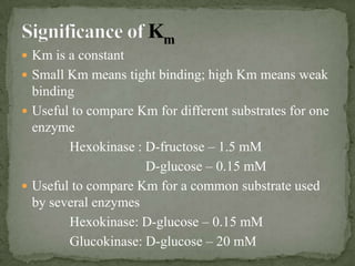  Km is a constant
 Small Km means tight binding; high Km means weak
  binding
 Useful to compare Km for different substrates for one
  enzyme
        Hexokinase : D-fructose – 1.5 mM
                     D-glucose – 0.15 mM
 Useful to compare Km for a common substrate used
  by several enzymes
        Hexokinase: D-glucose – 0.15 mM
        Glucokinase: D-glucose – 20 mM
 