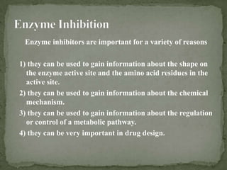 Enzyme inhibitors are important for a variety of reasons

1) they can be used to gain information about the shape on
  the enzyme active site and the amino acid residues in the
  active site.
2) they can be used to gain information about the chemical
  mechanism.
3) they can be used to gain information about the regulation
  or control of a metabolic pathway.
4) they can be very important in drug design.
 