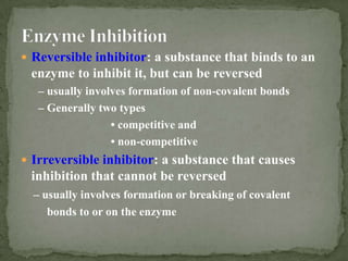  Reversible inhibitor: a substance that binds to an
 enzyme to inhibit it, but can be reversed
   – usually involves formation of non-covalent bonds
   – Generally two types
                  • competitive and
                  • non-competitive
 Irreversible inhibitor: a substance that causes
 inhibition that cannot be reversed
  – usually involves formation or breaking of covalent
     bonds to or on the enzyme
 