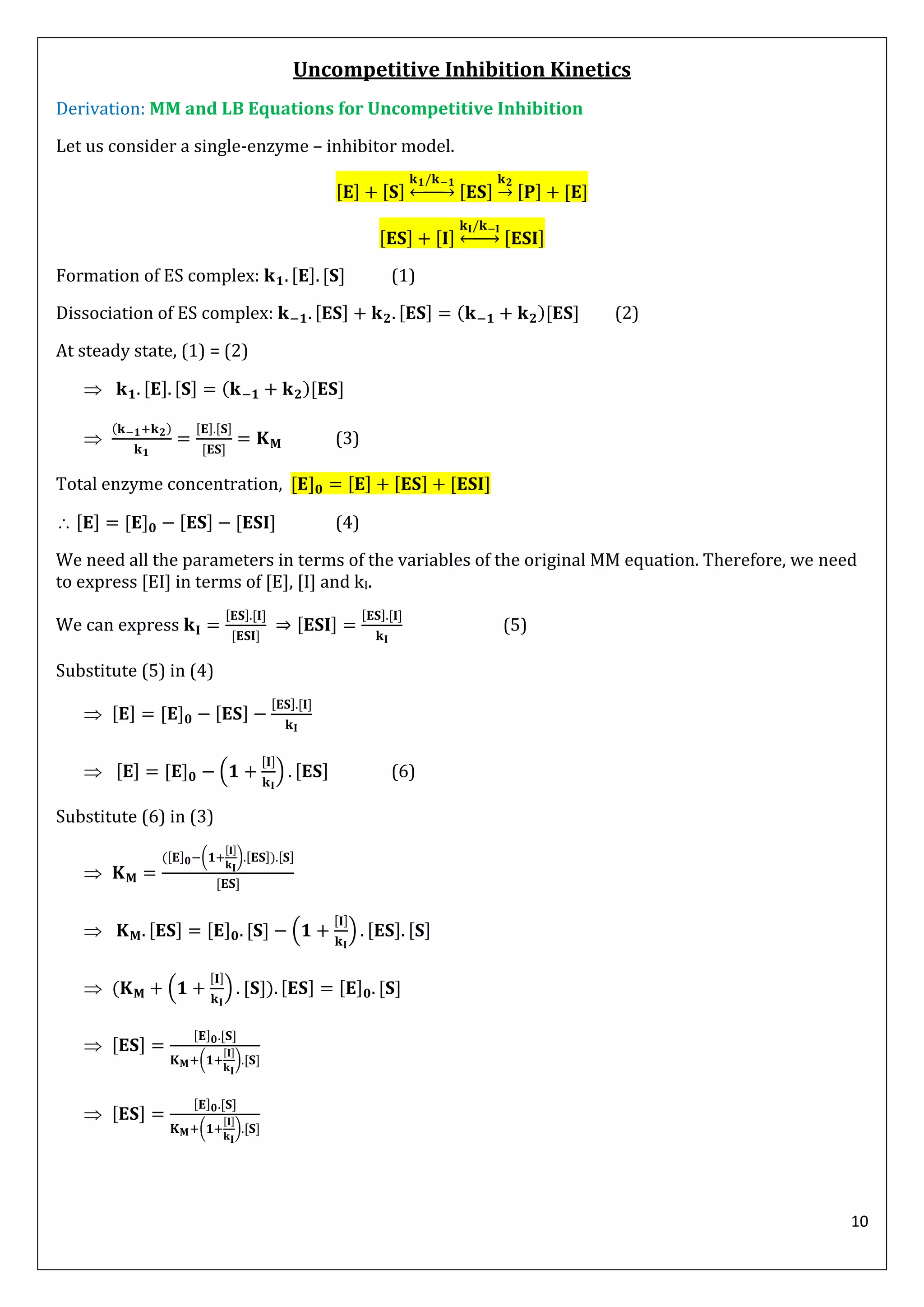 10
Uncompetitive Inhibition Kinetics
Derivation: MM and LB Equations for Uncompetitive Inhibition
Let us consider a single-enzyme – inhibitor model.
↔ →
↔
Formation of ES complex: (1)
Dissociation of ES complex: ( ) (2)
At steady state, (1) = (2)
 ( )

( )
(3)
Total enzyme concentration,
 (4)
We need all the parameters in terms of the variables of the original MM equation. Therefore, we need
to express [EI] in terms of [E], [I] and kI.
We can express (5)
Substitute (5) in (4)

 ( ) (6)
Substitute (6) in (3)

( ( ) )
 ( )
 ( ( ) )

( )

( )
 