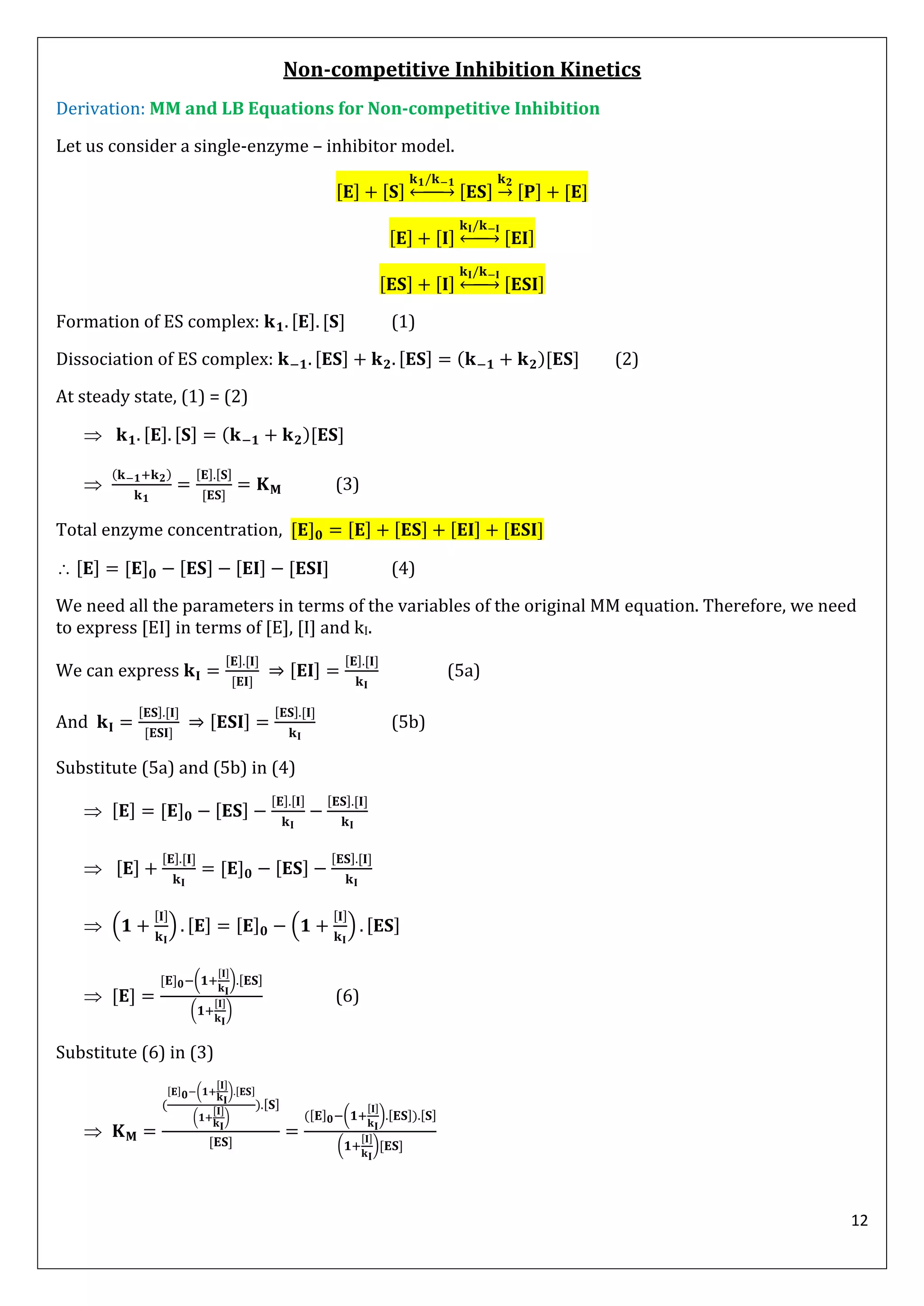 12
Non-competitive Inhibition Kinetics
Derivation: MM and LB Equations for Non-competitive Inhibition
Let us consider a single-enzyme – inhibitor model.
↔ →
↔
↔
Formation of ES complex: (1)
Dissociation of ES complex: ( ) (2)
At steady state, (1) = (2)
 ( )

( )
(3)
Total enzyme concentration,
 (4)
We need all the parameters in terms of the variables of the original MM equation. Therefore, we need
to express [EI] in terms of [E], [I] and kI.
We can express (5a)
And (5b)
Substitute (5a) and (5b) in (4)


 ( ) ( )

( )
( )
(6)
Substitute (6) in (3)

(
( )
( )
)
( ( ) )
( )
 