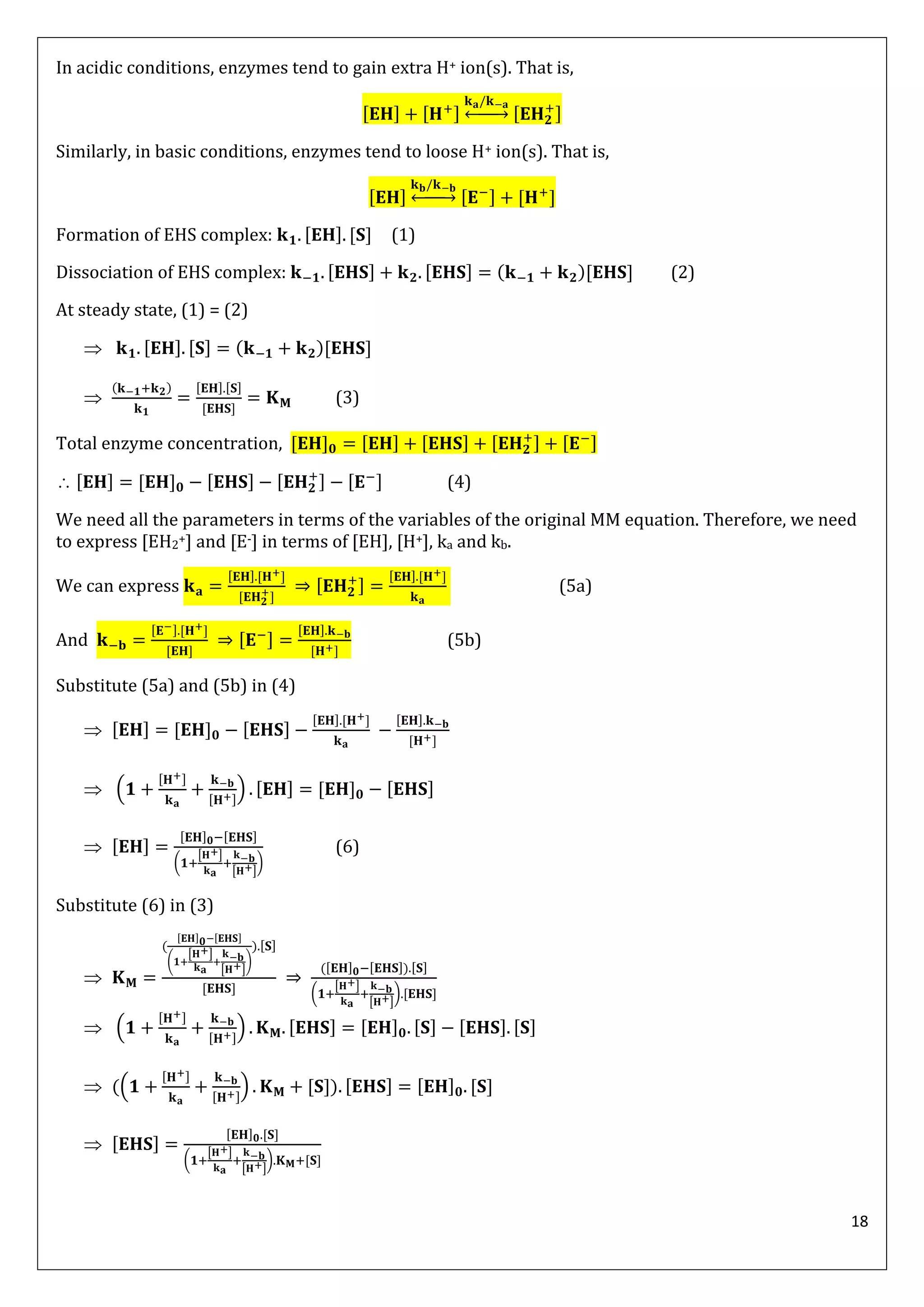 18
In acidic conditions, enzymes tend to gain extra H+ ion(s). That is,
↔
Similarly, in basic conditions, enzymes tend to loose H+ ion(s). That is,
↔
Formation of EHS complex: (1)
Dissociation of EHS complex: ( ) (2)
At steady state, (1) = (2)
 ( )

( )
(3)
Total enzyme concentration,
 (4)
We need all the parameters in terms of the variables of the original MM equation. Therefore, we need
to express [EH2+] and [E-] in terms of [EH], [H+], ka and kb.
We can express (5a)
And (5b)
Substitute (5a) and (5b) in (4)

 ( )

(
[ ]
[ ]
)
(6)
Substitute (6) in (3)

(
(
[ ]
[ ]
)
)
( )
(
[ ]
[ ]
)
 ( )
 (( ) )

(
[ ]
[ ]
)
 