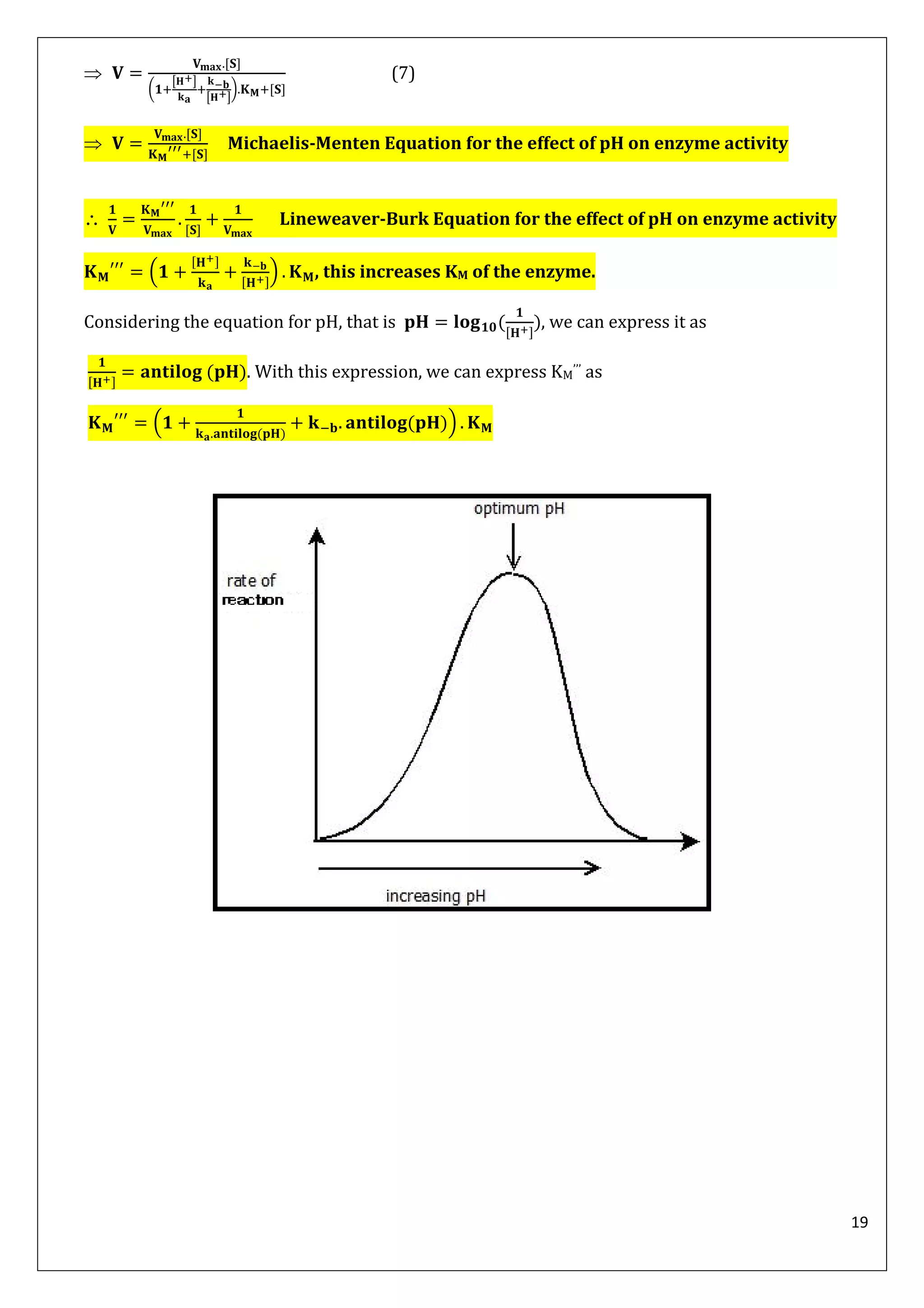 19

(
[ ]
[ ]
)
(7)
 Michaelis-Menten Equation for the effect of pH on enzyme activity
 Lineweaver-Burk Equation for the effect of pH on enzyme activity
( ) , this increases KM of the enzyme.
Considering the equation for pH, that is ( ), we can express it as
( ). With this expression, we can express KM’’’ as
(
( )
( ))
 