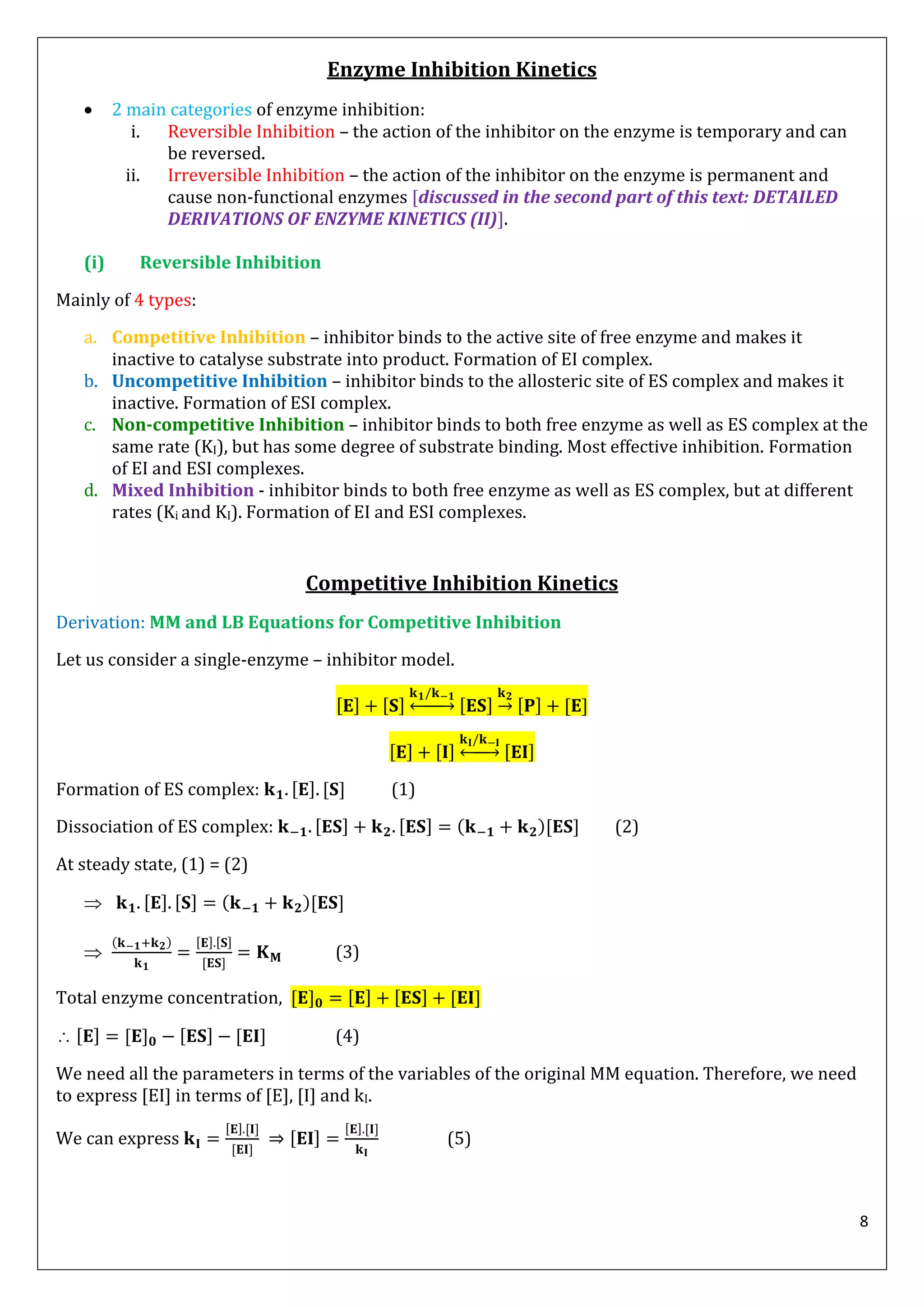 8
Enzyme Inhibition Kinetics
 2 main categories of enzyme inhibition:
i. Reversible Inhibition – the action of the inhibitor on the enzyme is temporary and can
be reversed.
ii. Irreversible Inhibition – the action of the inhibitor on the enzyme is permanent and
cause non-functional enzymes [discussed in the second part of this text: DETAILED
DERIVATIONS OF ENZYME KINETICS (II)].
(i) Reversible Inhibition
Mainly of 4 types:
a. Competitive Inhibition – inhibitor binds to the active site of free enzyme and makes it
inactive to catalyse substrate into product. Formation of EI complex.
b. Uncompetitive Inhibition – inhibitor binds to the allosteric site of ES complex and makes it
inactive. Formation of ESI complex.
c. Non-competitive Inhibition – inhibitor binds to both free enzyme as well as ES complex at the
same rate (KI), but has some degree of substrate binding. Most effective inhibition. Formation
of EI and ESI complexes.
d. Mixed Inhibition - inhibitor binds to both free enzyme as well as ES complex, but at different
rates (Ki and KI). Formation of EI and ESI complexes.
Competitive Inhibition Kinetics
Derivation: MM and LB Equations for Competitive Inhibition
Let us consider a single-enzyme – inhibitor model.
↔ →
↔
Formation of ES complex: (1)
Dissociation of ES complex: ( ) (2)
At steady state, (1) = (2)
 ( )

( )
(3)
Total enzyme concentration,
 (4)
We need all the parameters in terms of the variables of the original MM equation. Therefore, we need
to express [EI] in terms of [E], [I] and kI.
We can express (5)
 