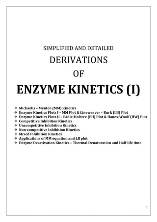 1
SIMPLIFIED AND DETAILED
DERIVATIONS
OF
ENZYME KINETICS (I)
 Michaelis – Menten (MM) Kinetics
 Enzyme Kinetics Plots I – MM Plot & Lineweaver – Burk (LB) Plot
 Enzyme Kinetics Plots II – Eadie-Hofstee (EH) Plot & Hanes-Woolf (HW) Plot
 Competitive Inhibition Kinetics
 Uncompetitive Inhibition Kinetics
 Non-competitive Inhibition Kinetics
 Mixed Inhibition Kinetics
 Applications of MM equation and LB plot
 Enzyme Deactivation Kinetics – Thermal Denaturation and Half-life time
 