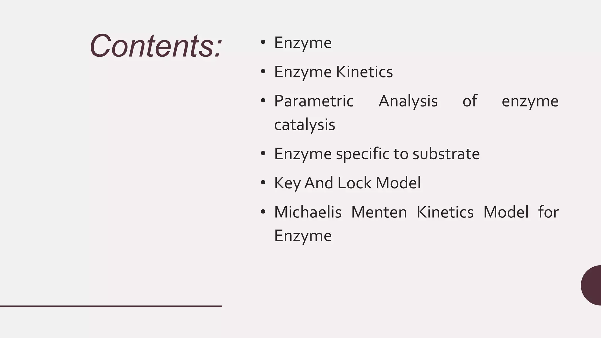 Contents: • Enzyme
• Enzyme Kinetics
• Parametric Analysis of enzyme
catalysis
• Enzyme specific to substrate
• Key And Lock Model
• Michaelis Menten Kinetics Model for
Enzyme
 
