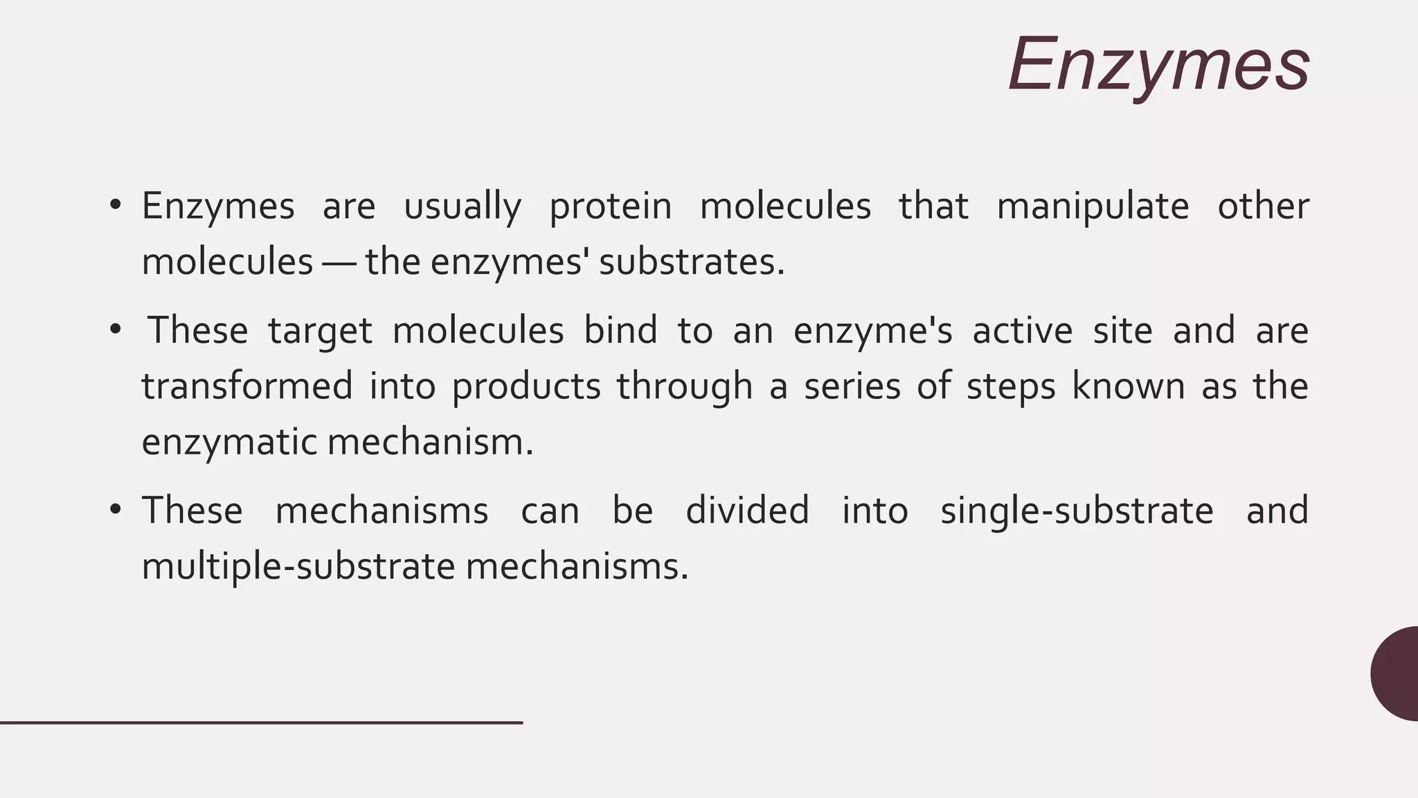 Enzymes
• Enzymes are usually protein molecules that manipulate other
molecules — the enzymes' substrates.
• These target molecules bind to an enzyme's active site and are
transformed into products through a series of steps known as the
enzymatic mechanism.
• These mechanisms can be divided into single-substrate and
multiple-substrate mechanisms.
 