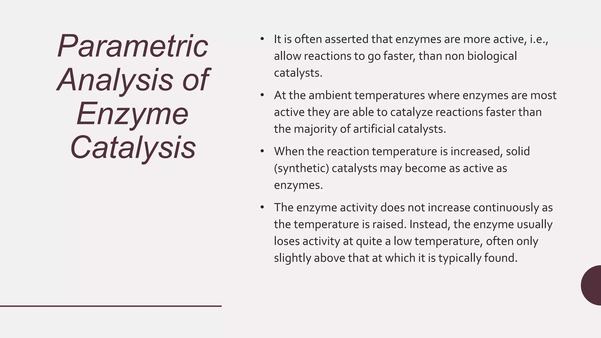 Parametric
Analysis of
Enzyme
Catalysis
• It is often asserted that enzymes are more active, i.e.,
allow reactions to go faster, than non biological
catalysts.
• At the ambient temperatures where enzymes are most
active they are able to catalyze reactions faster than
the majority of artificial catalysts.
• When the reaction temperature is increased, solid
(synthetic) catalysts may become as active as
enzymes.
• The enzyme activity does not increase continuously as
the temperature is raised. Instead, the enzyme usually
loses activity at quite a low temperature, often only
slightly above that at which it is typically found.
 